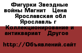 Фигурки Звездные войны Магнит › Цена ­ 50 - Ярославская обл., Ярославль г. Коллекционирование и антиквариат » Другое   